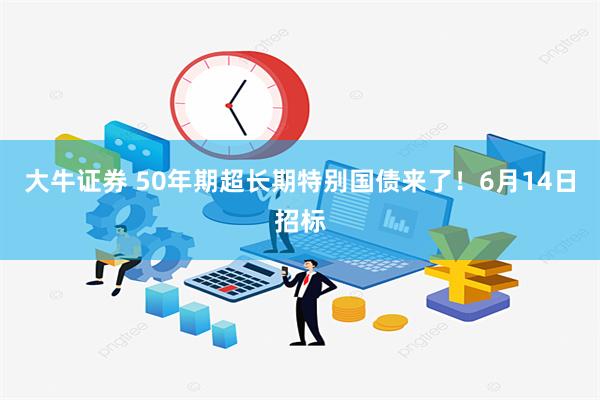 大牛证券 50年期超长期特别国债来了！6月14日招标