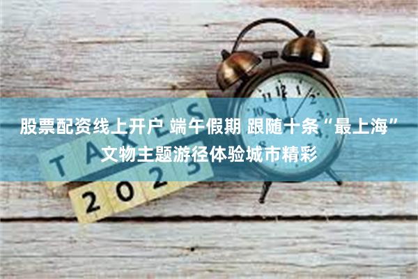 股票配资线上开户 端午假期 跟随十条“最上海”文物主题游径体验城市精彩