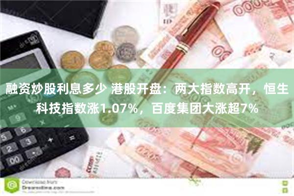 融资炒股利息多少 港股开盘：两大指数高开，恒生科技指数涨1.07%，百度集团大涨超7%