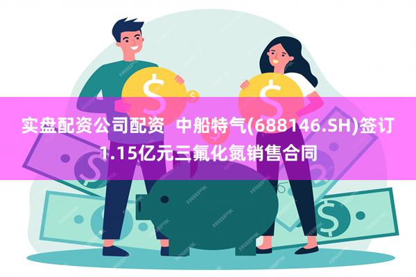 实盘配资公司配资  中船特气(688146.SH)签订1.15亿元三氟化氮销售合同