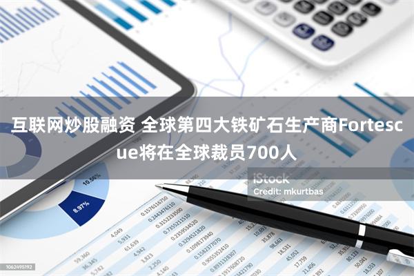 互联网炒股融资 全球第四大铁矿石生产商Fortescue将在全球裁员700人