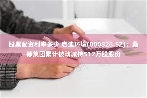 股票配资利率多少 启迪环境(000826.SZ)：桑德集团累计被动减持512万股股份