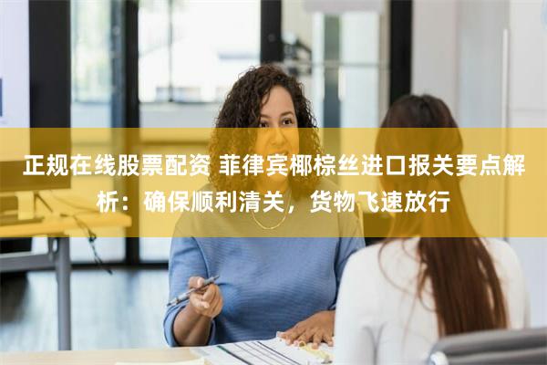 正规在线股票配资 菲律宾椰棕丝进口报关要点解析：确保顺利清关，货物飞速放行