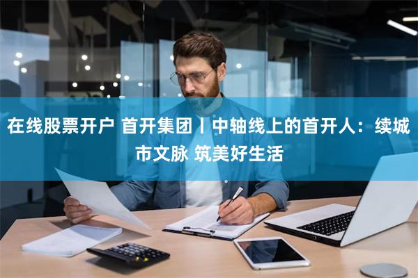 在线股票开户 首开集团丨中轴线上的首开人：续城市文脉 筑美好生活