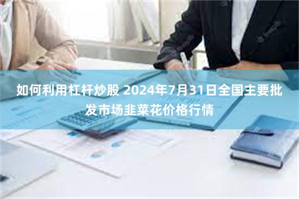 如何利用杠杆炒股 2024年7月31日全国主要批发市场韭菜花价格行情