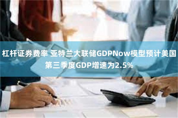 杠杆证券费率 亚特兰大联储GDPNow模型预计美国第三季度GDP增速为2.5%