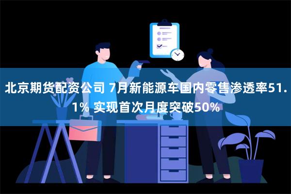 北京期货配资公司 7月新能源车国内零售渗透率51.1% 实现首次月度突破50%