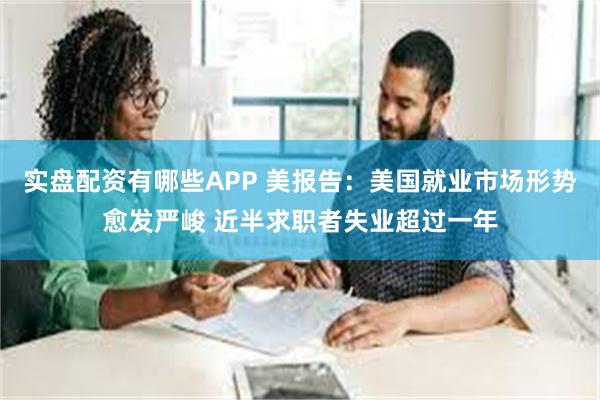 实盘配资有哪些APP 美报告：美国就业市场形势愈发严峻 近半求职者失业超过一年