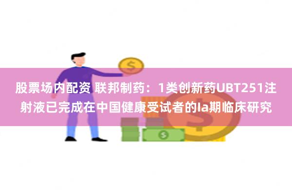 股票场内配资 联邦制药：1类创新药UBT251注射液已完成在中国健康受试者的Ia期临床研究