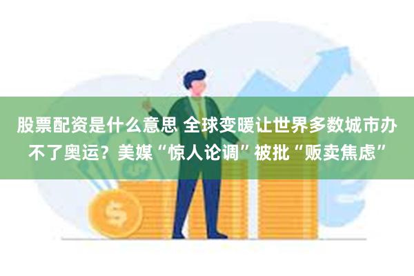 股票配资是什么意思 全球变暖让世界多数城市办不了奥运？美媒“惊人论调”被批“贩卖焦虑”