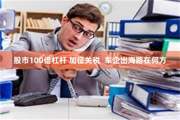 股市100倍杠杆 加征关税  车企出海路在何方