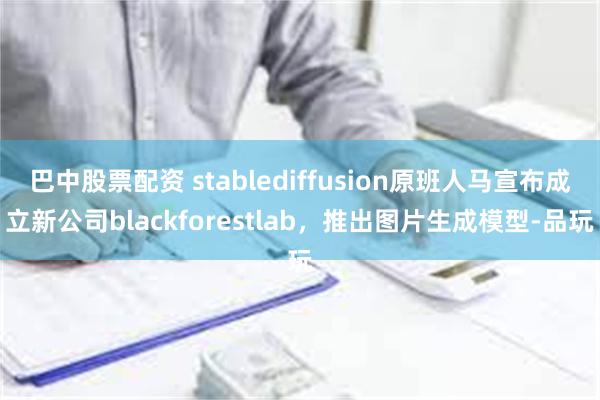 巴中股票配资 stablediffusion原班人马宣布成立新公司blackforestlab，推出图片生成模型-品玩