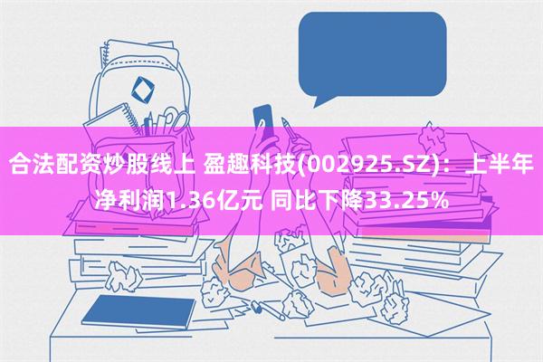 合法配资炒股线上 盈趣科技(002925.SZ)：上半年净利润1.36亿元 同比下降33.25%