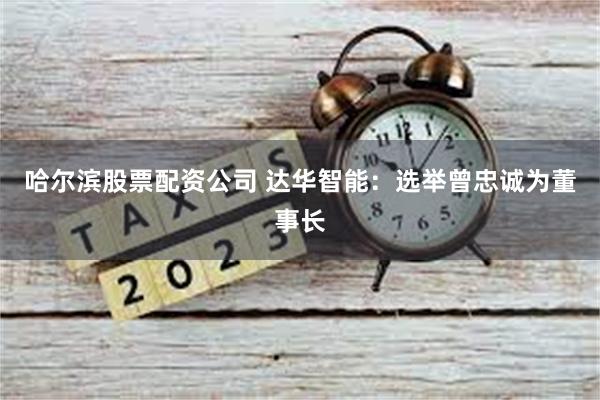 哈尔滨股票配资公司 达华智能：选举曾忠诚为董事长