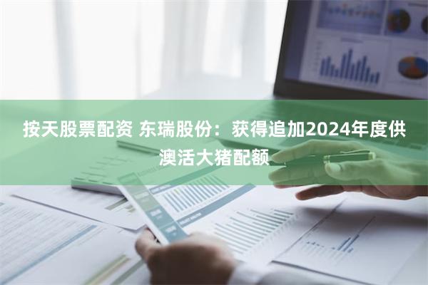 按天股票配资 东瑞股份：获得追加2024年度供澳活大猪配额