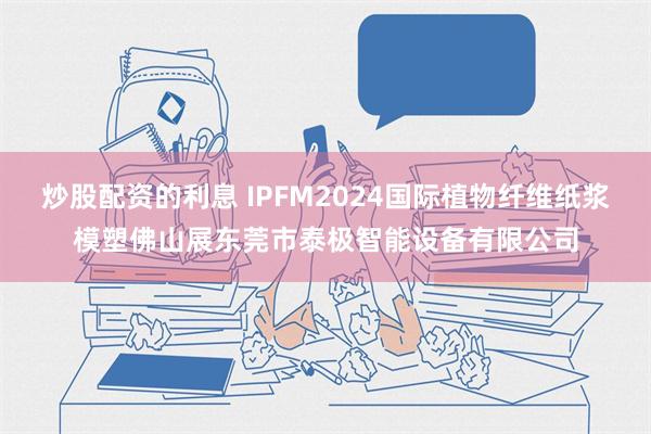 炒股配资的利息 IPFM2024国际植物纤维纸浆模塑佛山展东莞市泰极智能设备有限公司