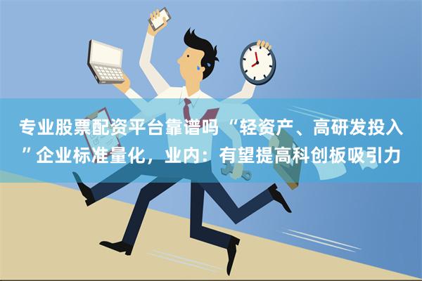 专业股票配资平台靠谱吗 “轻资产、高研发投入”企业标准量化，业内：有望提高科创板吸引力