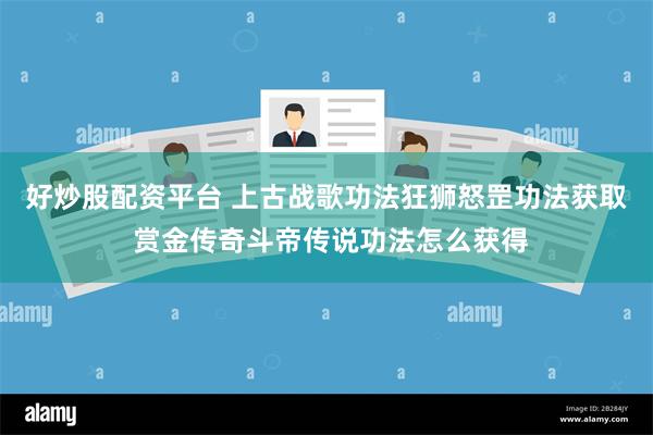 好炒股配资平台 上古战歌功法狂狮怒罡功法获取 赏金传奇斗帝传说功法怎么获得