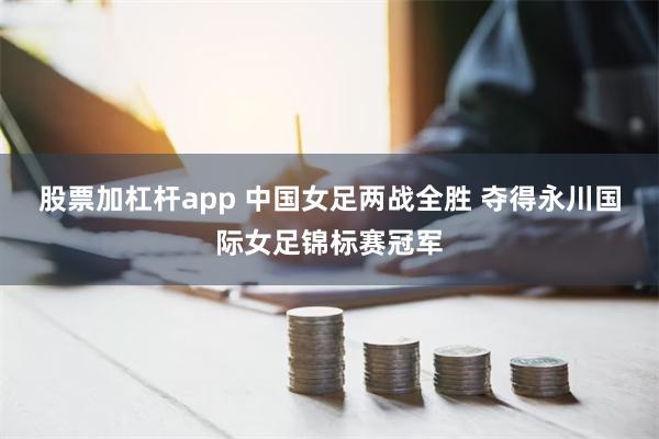 股票加杠杆app 中国女足两战全胜 夺得永川国际女足锦标赛冠军