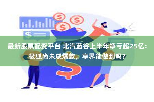 最新股票配资平台 北汽蓝谷上半年净亏超25亿：极狐尚未成爆款，享界能做到吗？