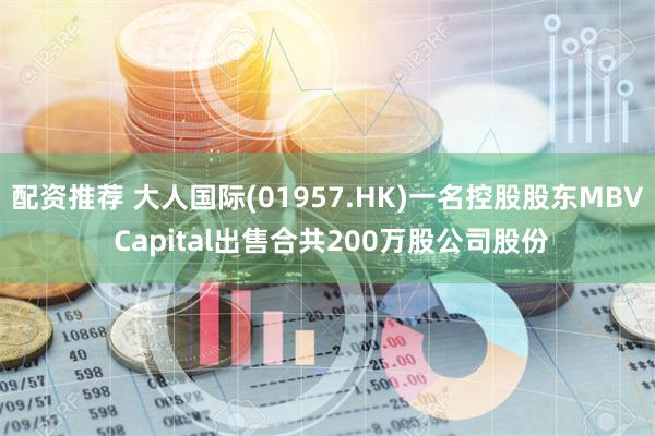 配资推荐 大人国际(01957.HK)一名控股股东MBV Capital出售合共200万股公司股份