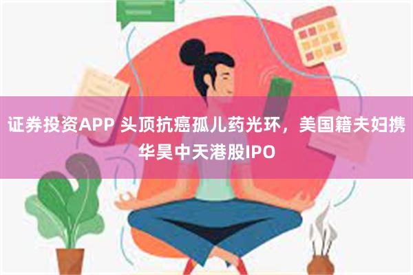 证券投资APP 头顶抗癌孤儿药光环，美国籍夫妇携华昊中天港股IPO