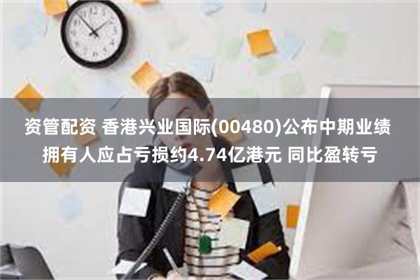 资管配资 香港兴业国际(00480)公布中期业绩 拥有人应占亏损约4.74亿港元 同比盈转亏