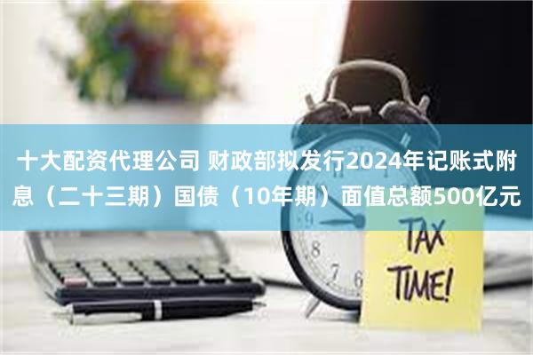 十大配资代理公司 财政部拟发行2024年记账式附息（二十三期）国债（10年期）面值总额500亿元