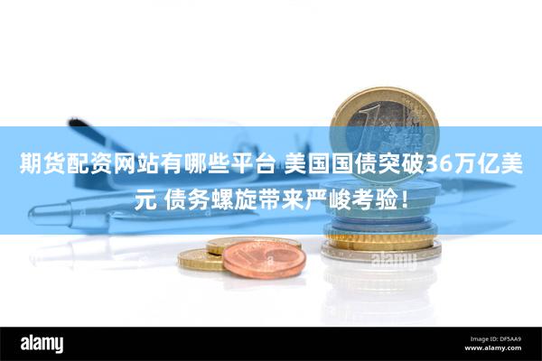 期货配资网站有哪些平台 美国国债突破36万亿美元 债务螺旋带来严峻考验！