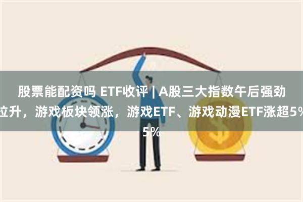 股票能配资吗 ETF收评 | A股三大指数午后强劲拉升，游戏板块领涨，游戏ETF、游戏动漫ETF涨超5%