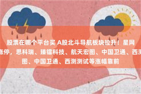 股票在哪个平台买 A股北斗导航板块拉升！星网宇达、华如科技涨停，思科瑞、臻镭科技、航天宏图、中国卫通、西测测试等涨幅靠前