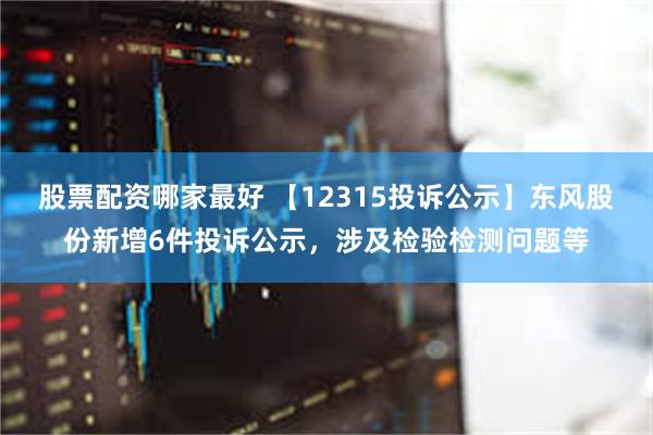 股票配资哪家最好 【12315投诉公示】东风股份新增6件投诉公示，涉及检验检测问题等