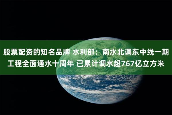 股票配资的知名品牌 水利部：南水北调东中线一期工程全面通水十周年 已累计调水超767亿立方米