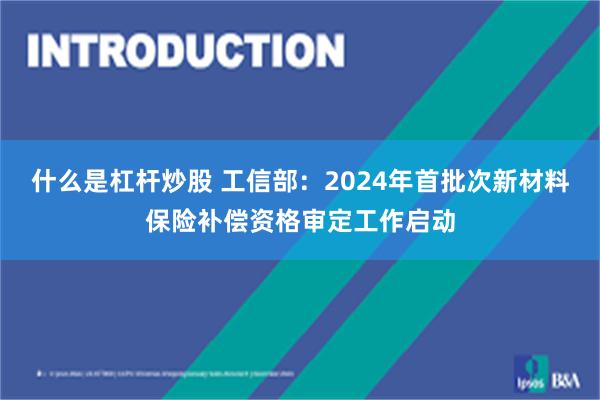 什么是杠杆炒股 工信部：2024年首批次新材料保险补偿资格审定工作启动