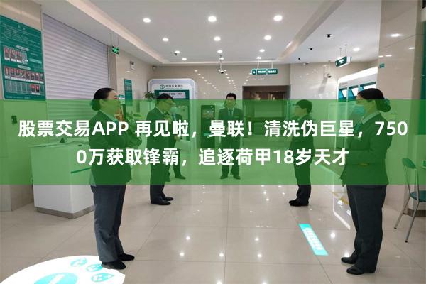 股票交易APP 再见啦，曼联！清洗伪巨星，7500万获取锋霸，追逐荷甲18岁天才