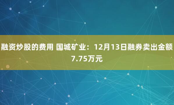 融资炒股的费用 国城矿业：12月13日融券卖出金额7.75万元