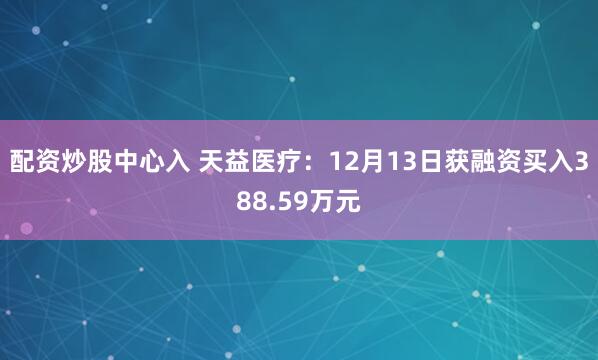 配资炒股中心入 天益医疗：12月13日获融资买入388.59万元