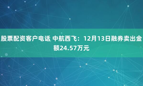 股票配资客户电话 中航西飞：12月13日融券卖出金额24.57万元