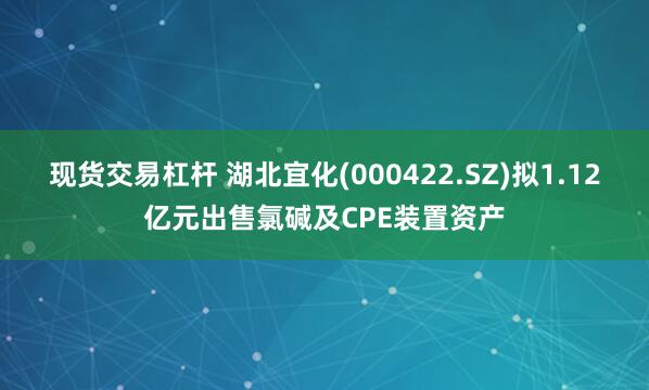 现货交易杠杆 湖北宜化(000422.SZ)拟1.12亿元出售氯碱及CPE装置资产