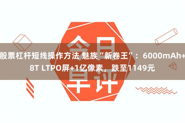 股票杠杆短线操作方法 魅族“新卷王”：6000mAh+8T LTPO屏+1亿像素，跌至1149元