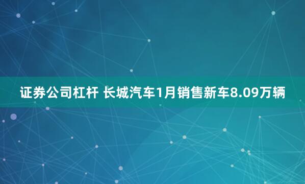 证券公司杠杆 长城汽车1月销售新车8.09万辆