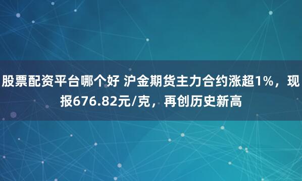 股票配资平台哪个好 沪金期货主力合约涨超1%，现报676.82元/克，再创历史新高