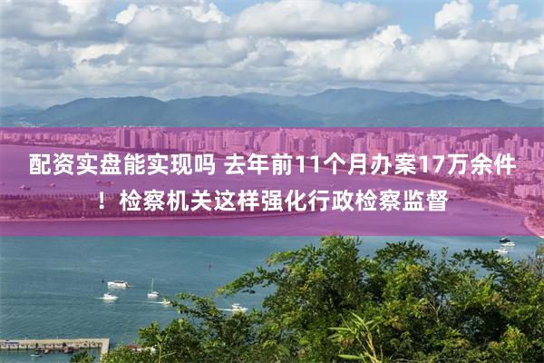 配资实盘能实现吗 去年前11个月办案17万余件！检察机关这样强化行政检察监督