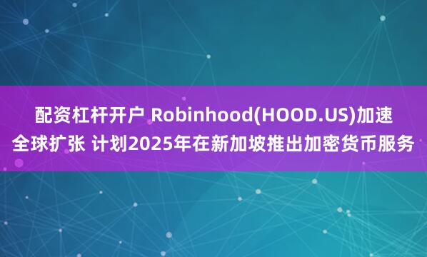 配资杠杆开户 Robinhood(HOOD.US)加速全球扩张 计划2025年在新加坡推出加密货币服务