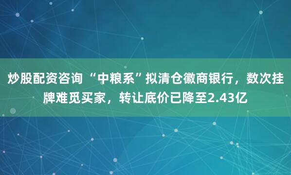 炒股配资咨询 “中粮系”拟清仓徽商银行，数次挂牌难觅买家，转让底价已降至2.43亿