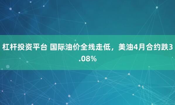 杠杆投资平台 国际油价全线走低，美油4月合约跌3.08%