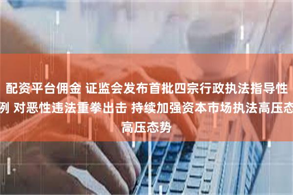 配资平台佣金 证监会发布首批四宗行政执法指导性案例 对恶性违法重拳出击 持续加强资本市场执法高压态势