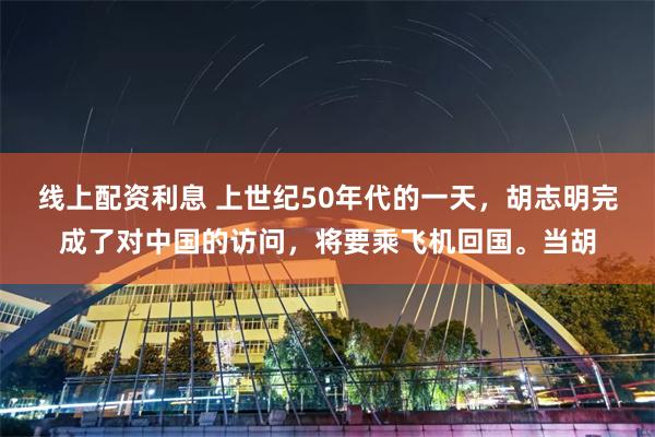 线上配资利息 上世纪50年代的一天，胡志明完成了对中国的访问，将要乘飞机回国。当胡