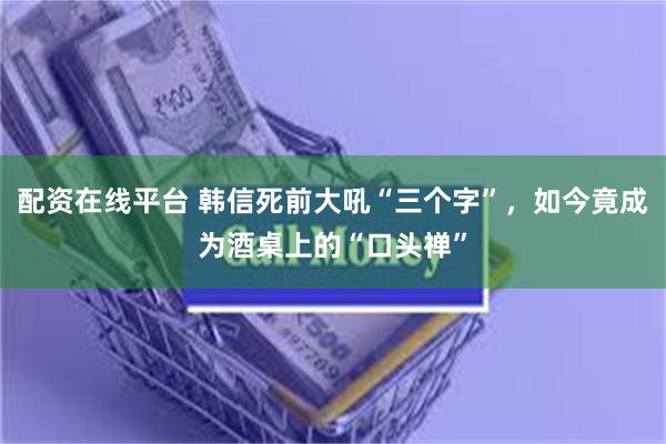 配资在线平台 韩信死前大吼“三个字”，如今竟成为酒桌上的“口头禅”