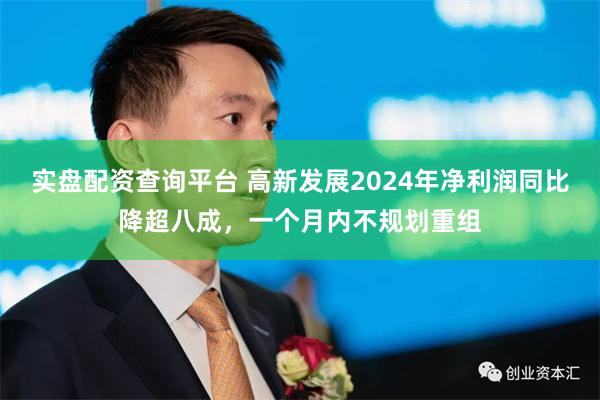 实盘配资查询平台 高新发展2024年净利润同比降超八成，一个月内不规划重组